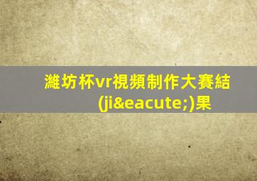 濰坊杯vr視頻制作大賽結(jié)果