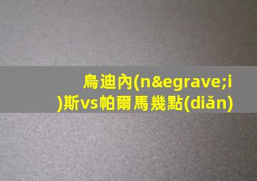 烏迪內(nèi)斯vs帕爾馬幾點(diǎn)