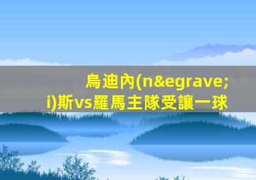 烏迪內(nèi)斯vs羅馬主隊受讓一球