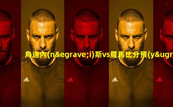 烏迪內(nèi)斯vs羅馬比分預(yù)測最新消息