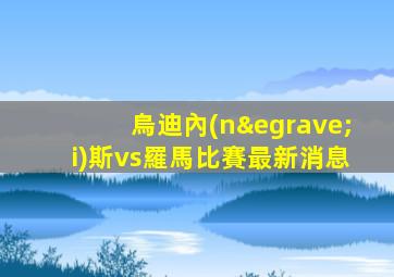 烏迪內(nèi)斯vs羅馬比賽最新消息