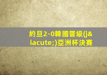 約旦2-0韓國晉級(jí)亞洲杯決賽
