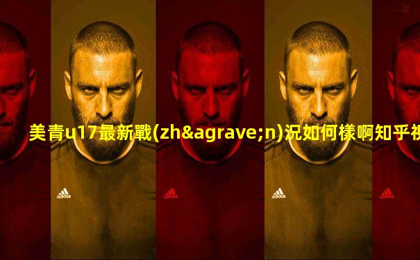 美青u17最新戰(zhàn)況如何樣啊知乎視頻