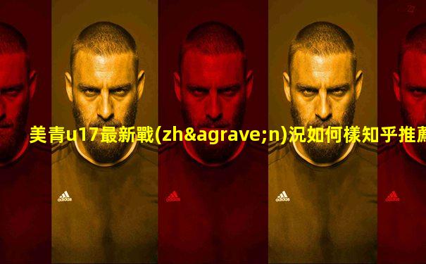 美青u17最新戰(zhàn)況如何樣知乎推薦一下