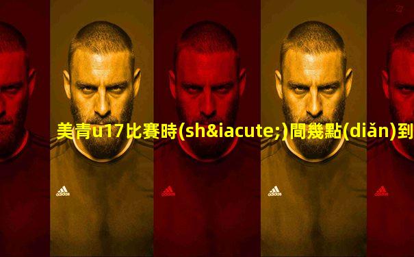 美青u17比賽時(shí)間幾點(diǎn)到幾點(diǎn)鐘結(jié)束