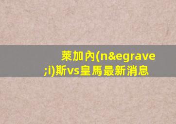 萊加內(nèi)斯vs皇馬最新消息