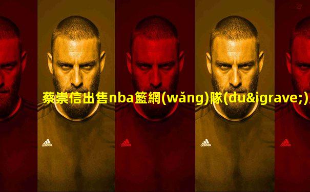蔡崇信出售nba籃網(wǎng)隊(duì)股權(quán)