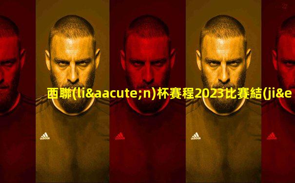 西聯(lián)杯賽程2023比賽結(jié)果查詢