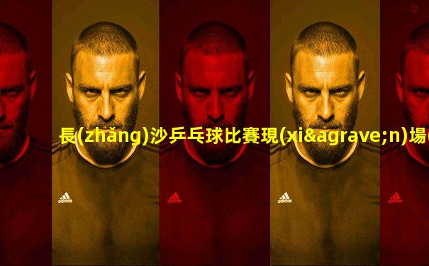 長(zhǎng)沙乒乓球比賽現(xiàn)場(chǎng)直播