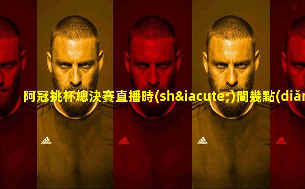 阿冠挑杯總決賽直播時(shí)間幾點(diǎn)鐘開始播
