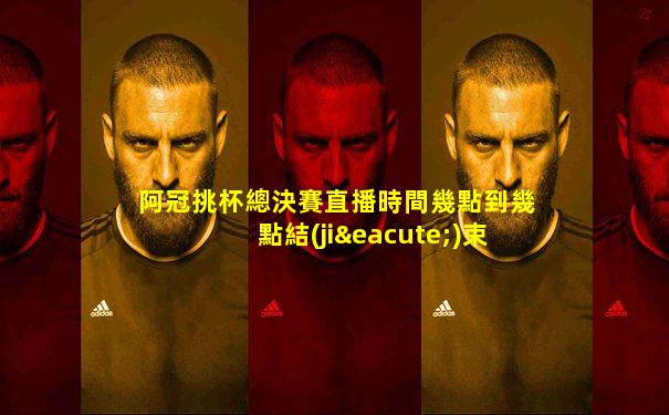 阿冠挑杯總決賽直播時間幾點到幾點結(jié)束啊