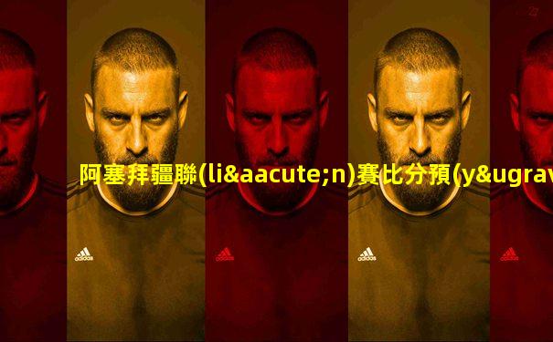 阿塞拜疆聯(lián)賽比分預(yù)測最新消息