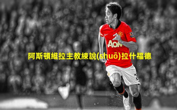 阿斯頓維拉主教練說(shuō)拉什福德