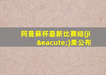 阿曼蘇杯最新比賽結(jié)果公布