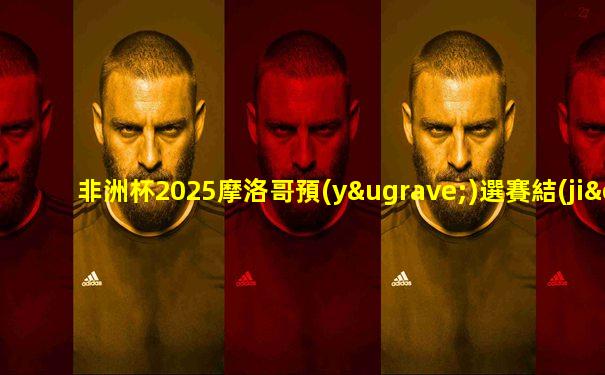 非洲杯2025摩洛哥預(yù)選賽結(jié)果