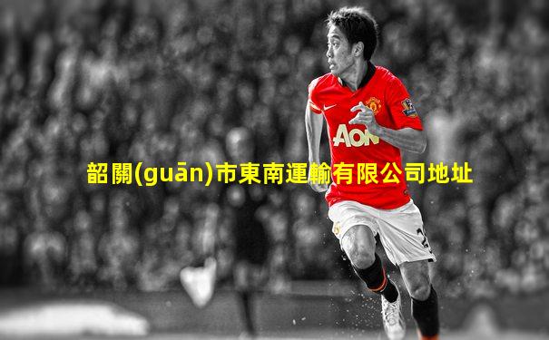 韶關(guān)市東南運輸有限公司地址